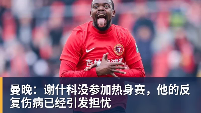 MK体育曼晚：谢什科没参加热身赛，他的反复伤病已经引发担忧
